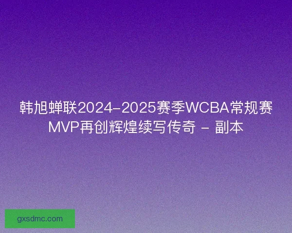 韩旭蝉联2024-2025赛季WCBA常规赛MVP再创辉煌续写传奇 - 副本