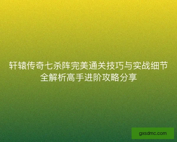 轩辕传奇七杀阵完美通关技巧与实战细节全解析高手进阶攻略分享