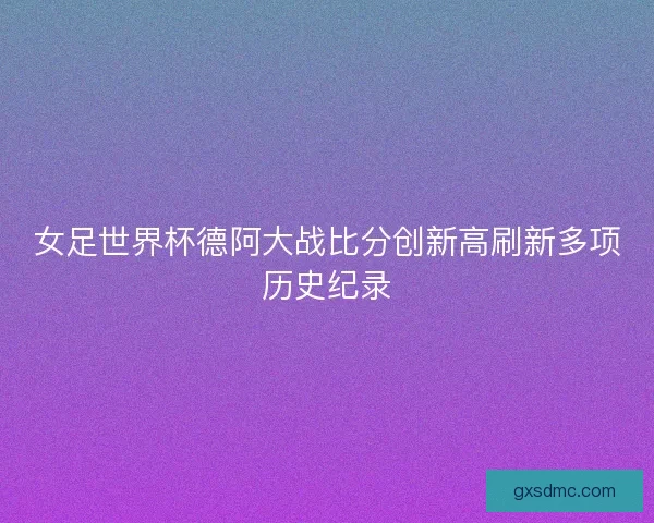 女足世界杯德阿大战比分创新高刷新多项历史纪录