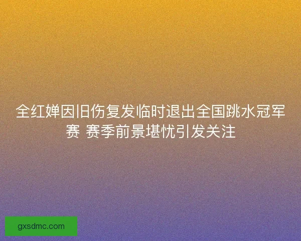 全红婵因旧伤复发临时退出全国跳水冠军赛 赛季前景堪忧引发关注
