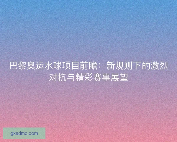 巴黎奥运水球项目前瞻：新规则下的激烈对抗与精彩赛事展望