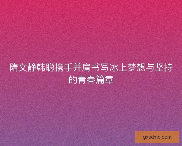 隋文静韩聪携手并肩书写冰上梦想与坚持的青春篇章