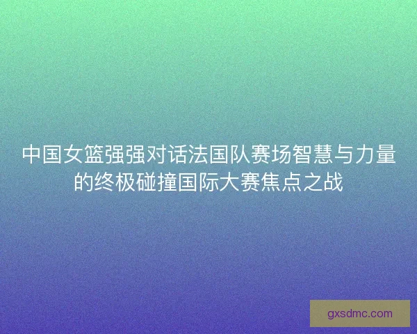 中国女篮强强对话法国队赛场智慧与力量的终极碰撞国际大赛焦点之战