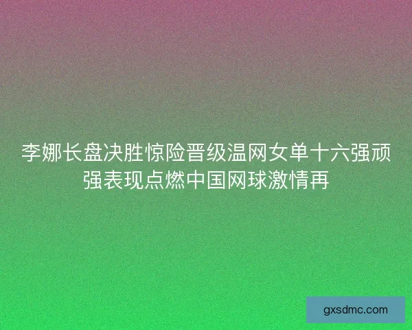 李娜长盘决胜惊险晋级温网女单十六强顽强表现点燃中国网球激情再