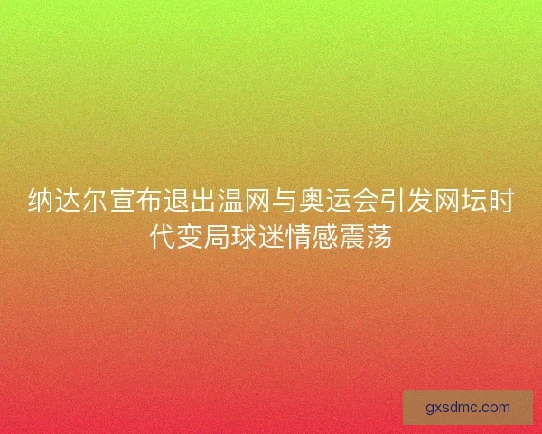 纳达尔宣布退出温网与奥运会引发网坛时代变局球迷情感震荡