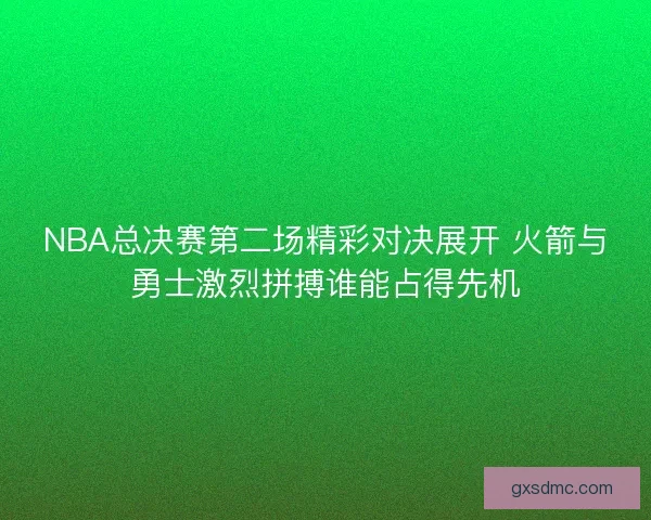 NBA总决赛第二场精彩对决展开 火箭与勇士激烈拼搏谁能占得先机