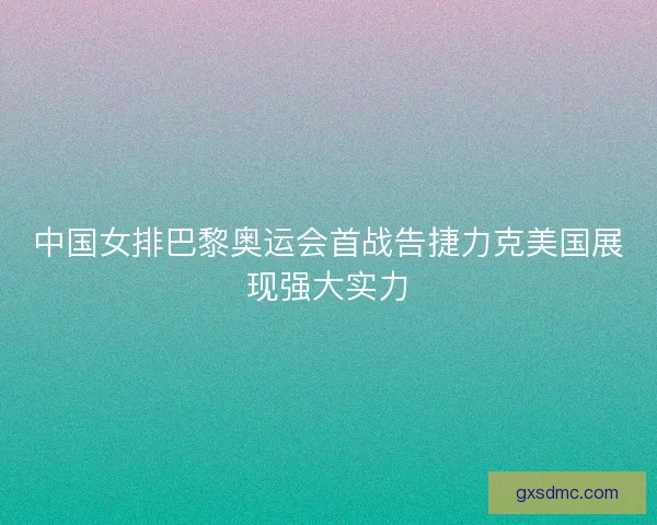 中国女排巴黎奥运会首战告捷力克美国展现强大实力
