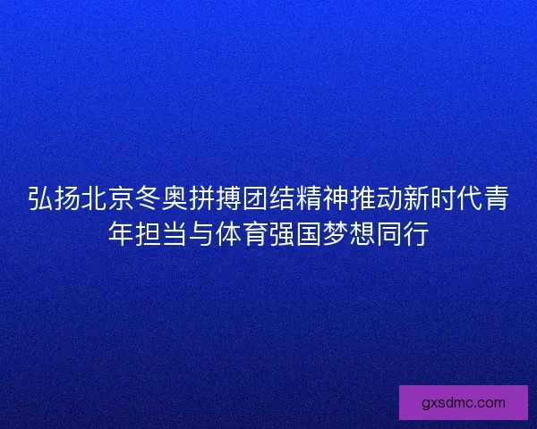 弘扬北京冬奥拼搏团结精神推动新时代青年担当与体育强国梦想同行