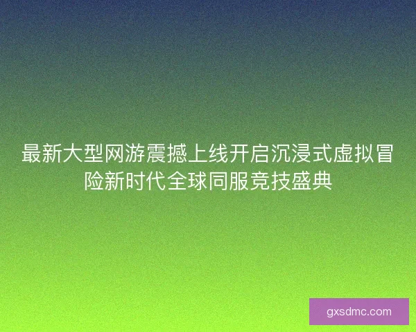 最新大型网游震撼上线开启沉浸式虚拟冒险新时代全球同服竞技盛典