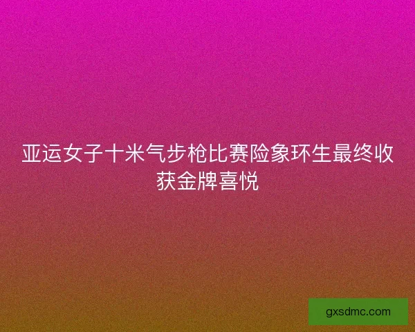 亚运女子十米气步枪比赛险象环生最终收获金牌喜悦