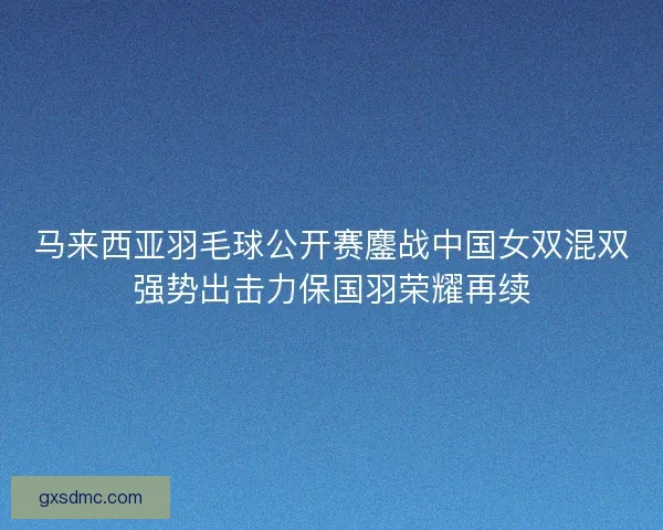 马来西亚羽毛球公开赛鏖战中国女双混双强势出击力保国羽荣耀再续