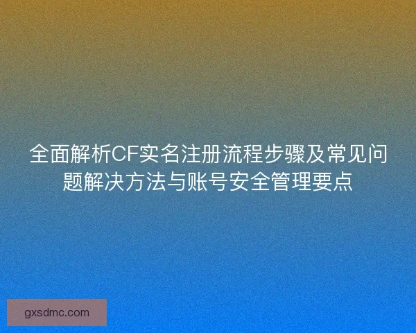 全面解析CF实名注册流程步骤及常见问题解决方法与账号安全管理要点