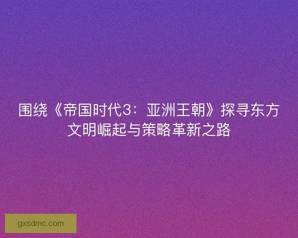 围绕《帝国时代3：亚洲王朝》探寻东方文明崛起与策略革新之路