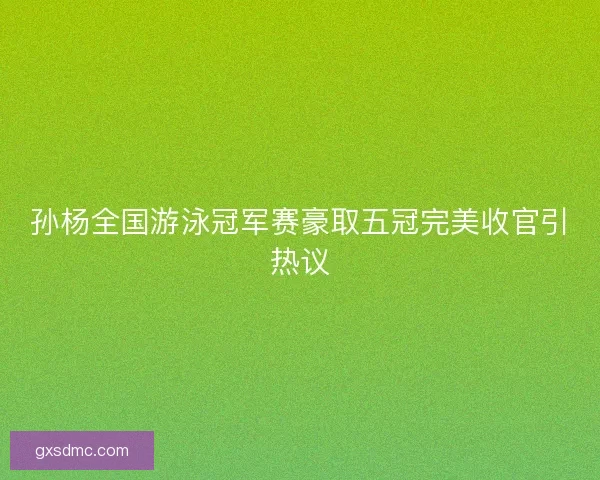 孙杨全国游泳冠军赛豪取五冠完美收官引热议