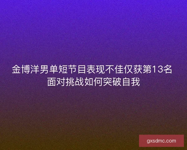 金博洋男单短节目表现不佳仅获第13名 面对挑战如何突破自我