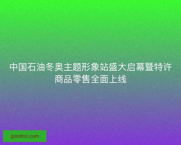 中国石油冬奥主题形象站盛大启幕暨特许商品零售全面上线 中国石油冬奥主题形象站盛大启幕暨特许商品零售全面上线