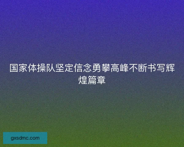 国家体操队坚定信念勇攀高峰不断书写辉煌篇章 国家体操队坚定信念勇攀高峰不断书写辉煌篇章