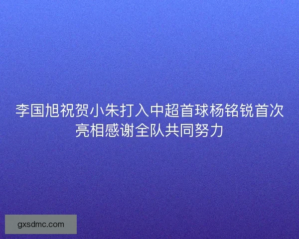 李国旭祝贺小朱打入中超首球杨铭锐首次亮相感谢全队共同努力 李国旭祝贺小朱打入中超首球杨铭锐首次亮相感谢全队共同努力