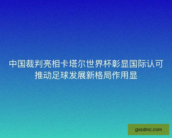 中国裁判亮相卡塔尔世界杯彰显国际认可推动足球发展新格局作用显