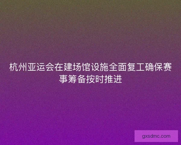 杭州亚运会在建场馆设施全面复工确保赛事筹备按时推进