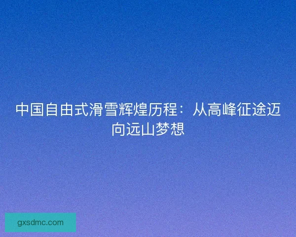 中国自由式滑雪辉煌历程：从高峰征途迈向远山梦想