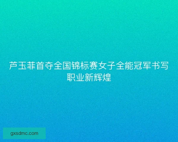 芦玉菲首夺全国锦标赛女子全能冠军书写职业新辉煌