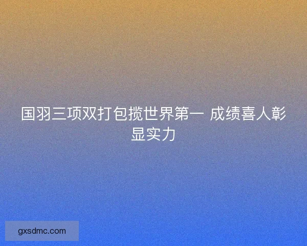 国羽三项双打包揽世界第一 成绩喜人彰显实力