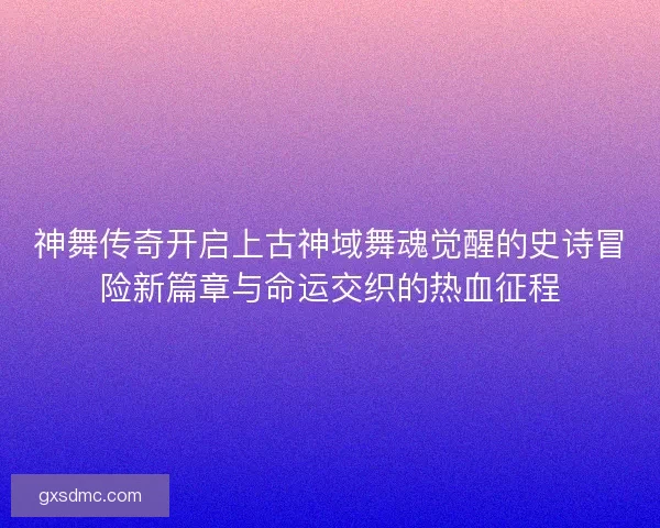 神舞传奇开启上古神域舞魂觉醒的史诗冒险新篇章与命运交织的热血征程